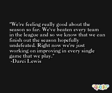 We're feeling really good about the season so far. We've beaten every team in the league and so we know that we can finish out the season hopefully undefeated. Right now we're just working on improving in every single game that we play. -Darci Lewis