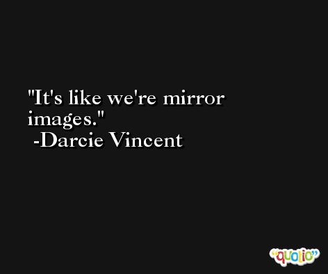 It's like we're mirror images. -Darcie Vincent
