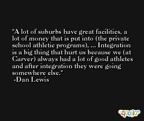 A lot of suburbs have great facilities, a lot of money that is put into (the private school athletic programs), ... Integration is a big thing that hurt us because we (at Carver) always had a lot of good athletes and after integration they were going somewhere else. -Dan Lewis