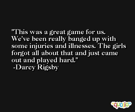 This was a great game for us. We've been really banged up with some injuries and illnesses. The girls forgot all about that and just came out and played hard. -Darcy Rigsby