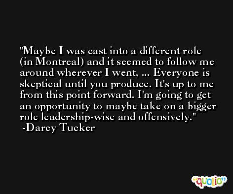 Maybe I was cast into a different role (in Montreal) and it seemed to follow me around wherever I went, ... Everyone is skeptical until you produce. It's up to me from this point forward. I'm going to get an opportunity to maybe take on a bigger role leadership-wise and offensively. -Darcy Tucker
