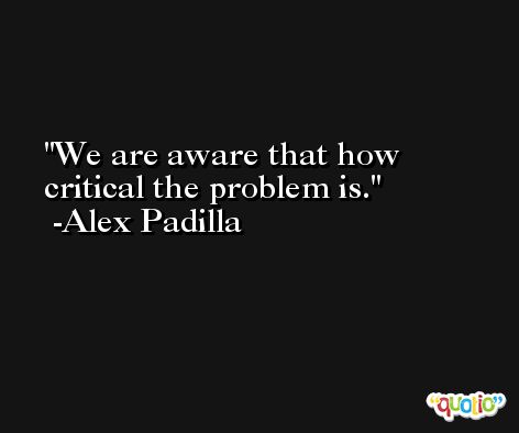 We are aware that how critical the problem is. -Alex Padilla