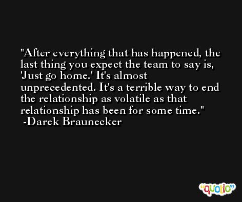 After everything that has happened, the last thing you expect the team to say is, 'Just go home.' It's almost unprecedented. It's a terrible way to end the relationship as volatile as that relationship has been for some time. -Darek Braunecker