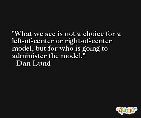 What we see is not a choice for a left-of-center or right-of-center model, but for who is going to administer the model. -Dan Lund