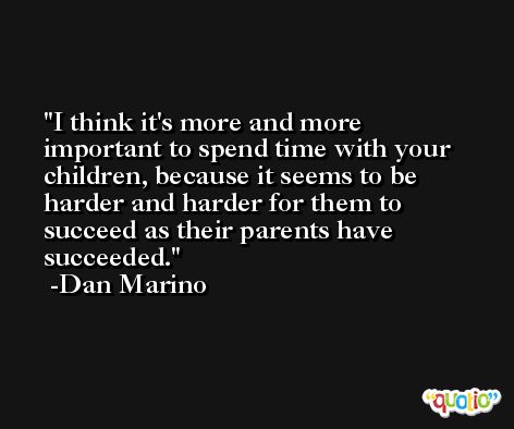 I think it's more and more important to spend time with your children, because it seems to be harder and harder for them to succeed as their parents have succeeded. -Dan Marino