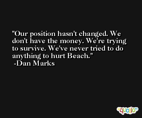 Our position hasn't changed. We don't have the money. We're trying to survive. We've never tried to do anything to hurt Beach. -Dan Marks