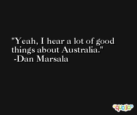 Yeah, I hear a lot of good things about Australia. -Dan Marsala