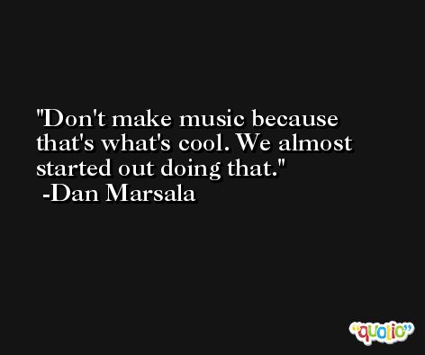 Don't make music because that's what's cool. We almost started out doing that. -Dan Marsala