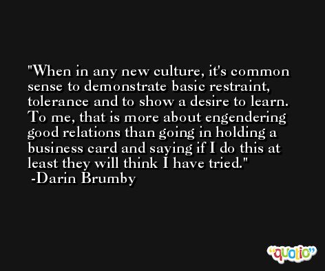 When in any new culture, it's common sense to demonstrate basic restraint, tolerance and to show a desire to learn. To me, that is more about engendering good relations than going in holding a business card and saying if I do this at least they will think I have tried. -Darin Brumby