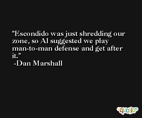 Escondido was just shredding our zone, so Al suggested we play man-to-man defense and get after it. -Dan Marshall