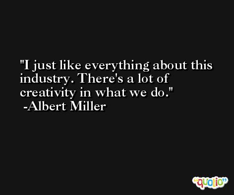 I just like everything about this industry. There's a lot of creativity in what we do. -Albert Miller