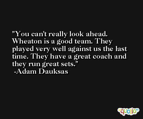 You can't really look ahead. Wheaton is a good team. They played very well against us the last time. They have a great coach and they run great sets. -Adam Dauksas