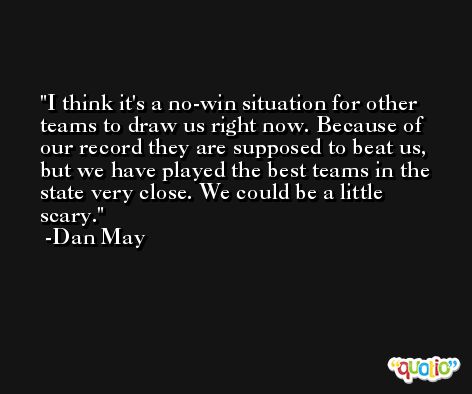 I think it's a no-win situation for other teams to draw us right now. Because of our record they are supposed to beat us, but we have played the best teams in the state very close. We could be a little scary. -Dan May
