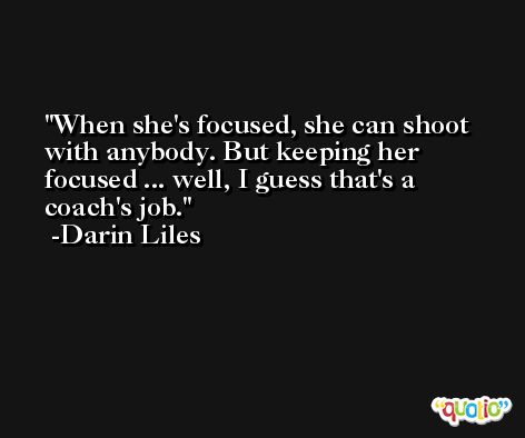 When she's focused, she can shoot with anybody. But keeping her focused ... well, I guess that's a coach's job. -Darin Liles