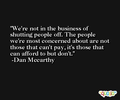 We're not in the business of shutting people off. The people we're most concerned about are not those that can't pay, it's those that can afford to but don't. -Dan Mccarthy