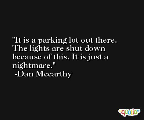 It is a parking lot out there. The lights are shut down because of this. It is just a nightmare. -Dan Mccarthy