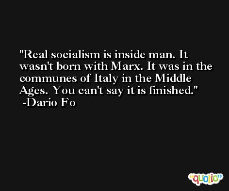 Real socialism is inside man. It wasn't born with Marx. It was in the communes of Italy in the Middle Ages. You can't say it is finished. -Dario Fo