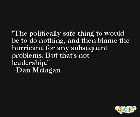 The politically safe thing to would be to do nothing, and then blame the hurricane for any subsequent problems. But that's not leadership. -Dan Mclagan