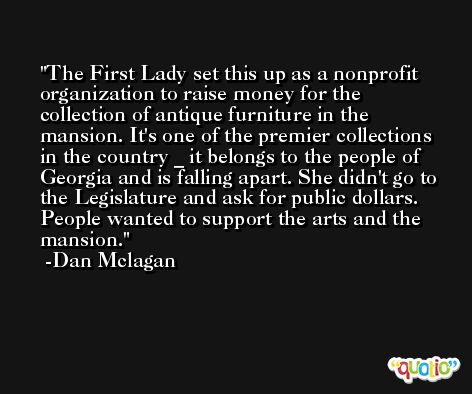 The First Lady set this up as a nonprofit organization to raise money for the collection of antique furniture in the mansion. It's one of the premier collections in the country _ it belongs to the people of Georgia and is falling apart. She didn't go to the Legislature and ask for public dollars. People wanted to support the arts and the mansion. -Dan Mclagan