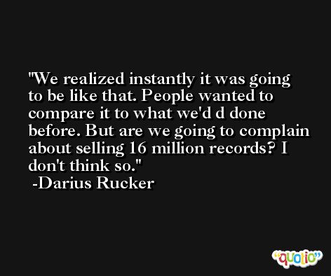 We realized instantly it was going to be like that. People wanted to compare it to what we'd d done before. But are we going to complain about selling 16 million records? I don't think so. -Darius Rucker
