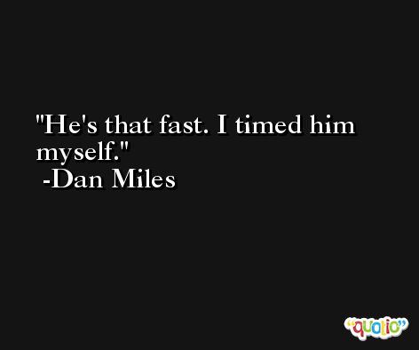 He's that fast. I timed him myself. -Dan Miles