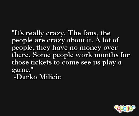 It's really crazy. The fans, the people are crazy about it. A lot of people, they have no money over there. Some people work months for those tickets to come see us play a game. -Darko Milicic