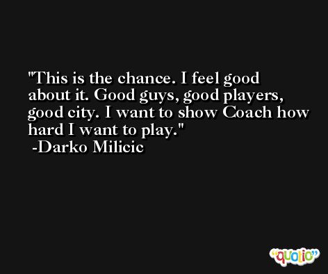 This is the chance. I feel good about it. Good guys, good players, good city. I want to show Coach how hard I want to play. -Darko Milicic