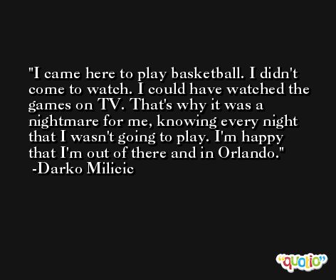 I came here to play basketball. I didn't come to watch. I could have watched the games on TV. That's why it was a nightmare for me, knowing every night that I wasn't going to play. I'm happy that I'm out of there and in Orlando. -Darko Milicic