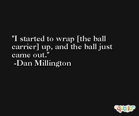 I started to wrap [the ball carrier] up, and the ball just came out. -Dan Millington