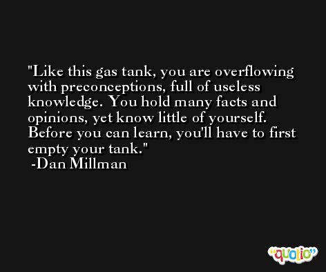 Like this gas tank, you are overflowing with preconceptions, full of useless knowledge. You hold many facts and opinions, yet know little of yourself. Before you can learn, you'll have to first empty your tank. -Dan Millman