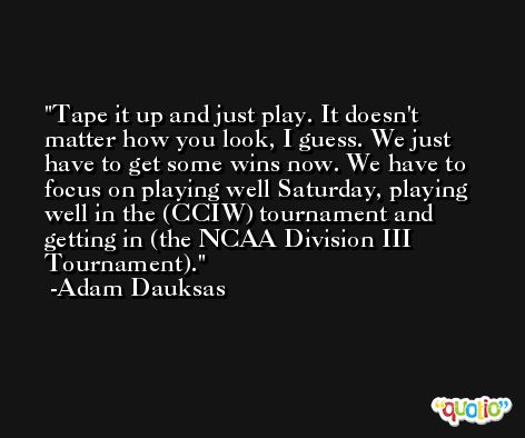 Tape it up and just play. It doesn't matter how you look, I guess. We just have to get some wins now. We have to focus on playing well Saturday, playing well in the (CCIW) tournament and getting in (the NCAA Division III Tournament). -Adam Dauksas