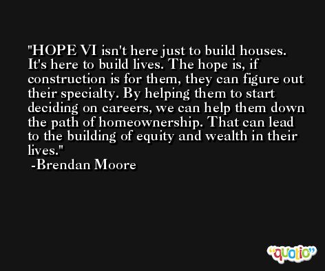 HOPE VI isn't here just to build houses. It's here to build lives. The hope is, if construction is for them, they can figure out their specialty. By helping them to start deciding on careers, we can help them down the path of homeownership. That can lead to the building of equity and wealth in their lives. -Brendan Moore