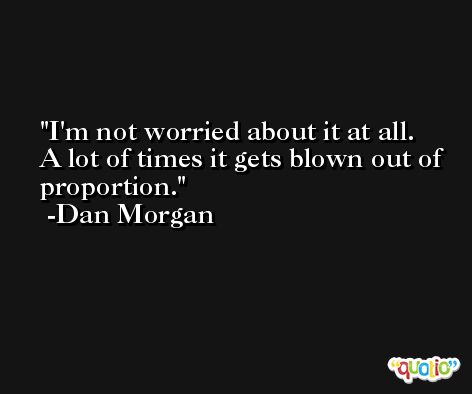 I'm not worried about it at all. A lot of times it gets blown out of proportion. -Dan Morgan