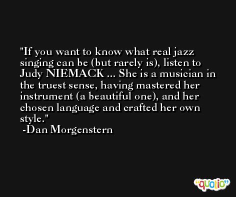 If you want to know what real jazz singing can be (but rarely is), listen to Judy NIEMACK ... She is a musician in the truest sense, having mastered her instrument (a beautiful one), and her chosen language and crafted her own style. -Dan Morgenstern