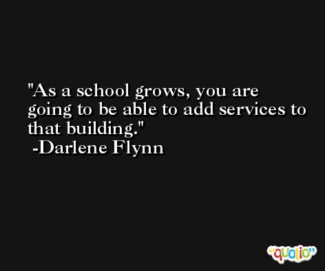 As a school grows, you are going to be able to add services to that building. -Darlene Flynn