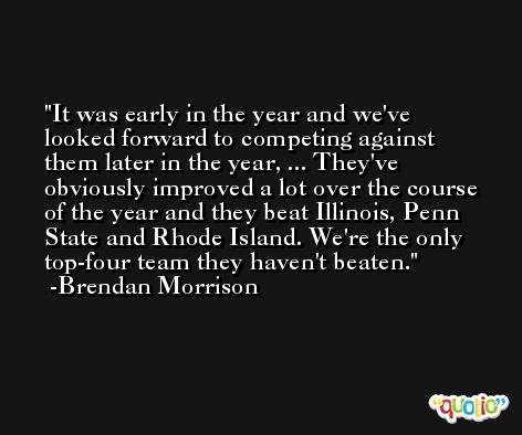 It was early in the year and we've looked forward to competing against them later in the year, ... They've obviously improved a lot over the course of the year and they beat Illinois, Penn State and Rhode Island. We're the only top-four team they haven't beaten. -Brendan Morrison