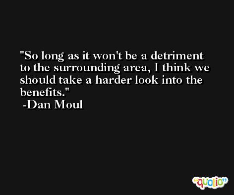So long as it won't be a detriment to the surrounding area, I think we should take a harder look into the benefits. -Dan Moul