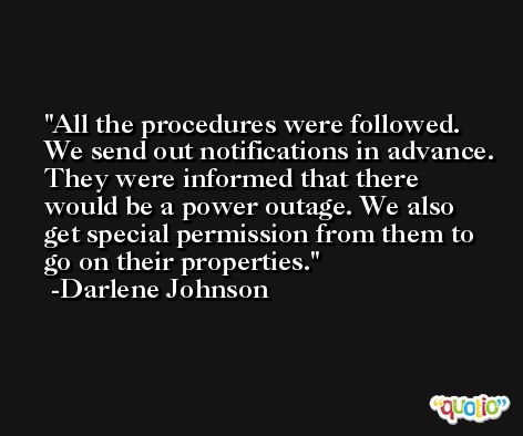 All the procedures were followed. We send out notifications in advance. They were informed that there would be a power outage. We also get special permission from them to go on their properties. -Darlene Johnson
