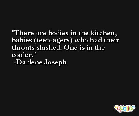 There are bodies in the kitchen, babies (teen-agers) who had their throats slashed. One is in the cooler. -Darlene Joseph