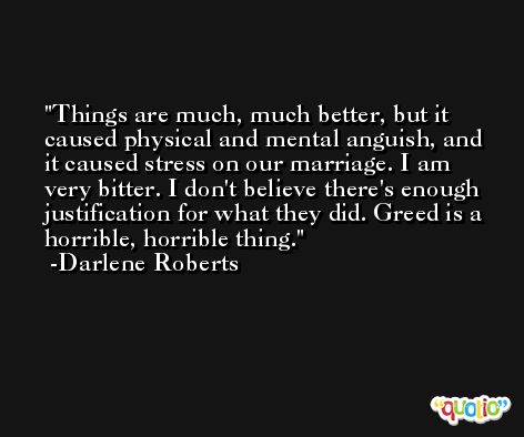 Things are much, much better, but it caused physical and mental anguish, and it caused stress on our marriage. I am very bitter. I don't believe there's enough justification for what they did. Greed is a horrible, horrible thing. -Darlene Roberts
