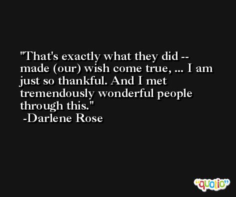 That's exactly what they did -- made (our) wish come true, ... I am just so thankful. And I met tremendously wonderful people through this. -Darlene Rose
