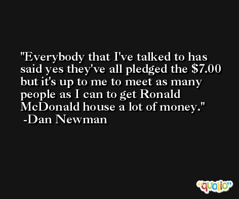 Everybody that I've talked to has said yes they've all pledged the $7.00 but it's up to me to meet as many people as I can to get Ronald McDonald house a lot of money. -Dan Newman