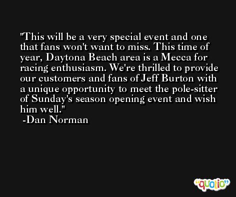This will be a very special event and one that fans won't want to miss. This time of year, Daytona Beach area is a Mecca for racing enthusiasm. We're thrilled to provide our customers and fans of Jeff Burton with a unique opportunity to meet the pole-sitter of Sunday's season opening event and wish him well. -Dan Norman