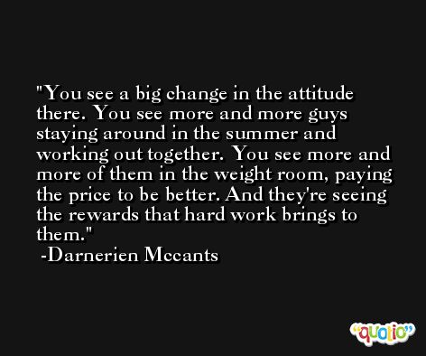 You see a big change in the attitude there. You see more and more guys staying around in the summer and working out together. You see more and more of them in the weight room, paying the price to be better. And they're seeing the rewards that hard work brings to them. -Darnerien Mccants