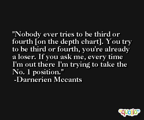 Nobody ever tries to be third or fourth [on the depth chart]. You try to be third or fourth, you're already a loser. If you ask me, every time I'm out there I'm trying to take the No. 1 position. -Darnerien Mccants
