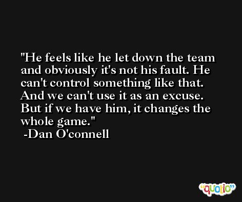 He feels like he let down the team and obviously it's not his fault. He can't control something like that. And we can't use it as an excuse. But if we have him, it changes the whole game. -Dan O'connell