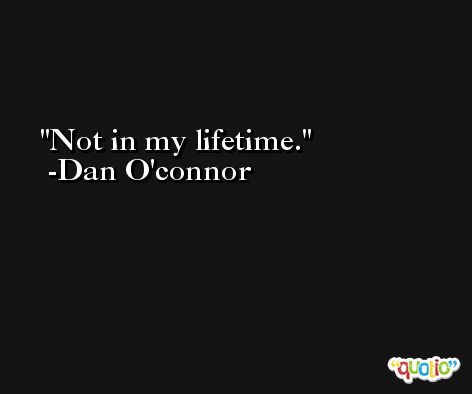 Not in my lifetime. -Dan O'connor
