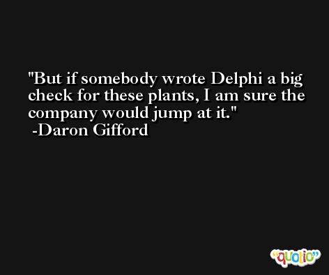 But if somebody wrote Delphi a big check for these plants, I am sure the company would jump at it. -Daron Gifford