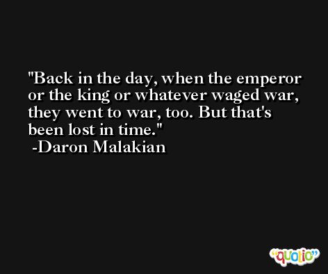 Back in the day, when the emperor or the king or whatever waged war, they went to war, too. But that's been lost in time. -Daron Malakian