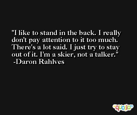 I like to stand in the back. I really don't pay attention to it too much. There's a lot said. I just try to stay out of it. I'm a skier, not a talker. -Daron Rahlves